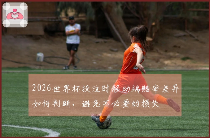 2026世界杯投注时移动端赔率差异如何判断，避免不必要的损失